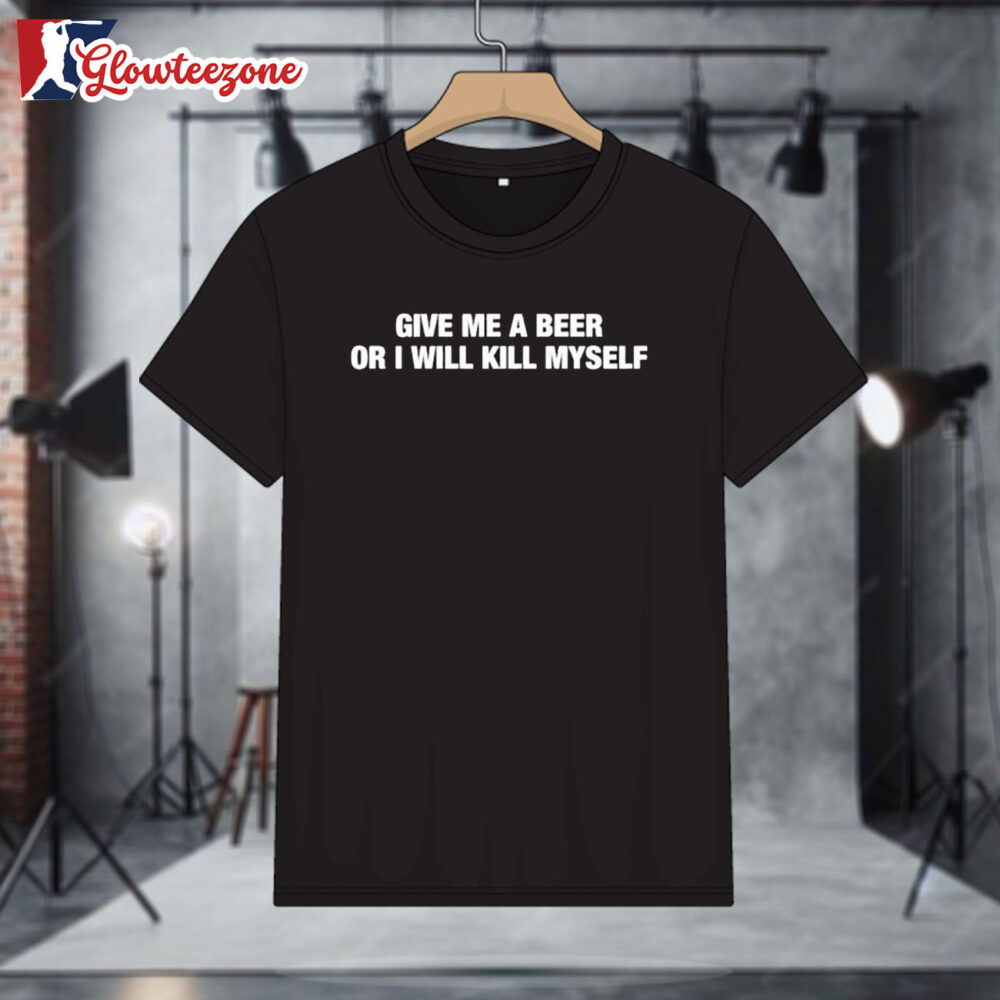 Give Me A Beer Or I Will Kill Myself T shirts 1